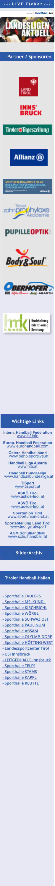 Intern. Handball Federation   www.ihf.info  Europ. Handball Federation  www.eurohandball.com  Österr. Handballbund   www.oehb.sportlive.at  Handball Liga Austria  www.hla.at  Handball Bundesliga   www.handballbundesliga.at  TiSport  www.tisport.at  ASKÖ Tirol   www.askoe-tirol.at  ASVÖ Tirol  www.asvoe-tirol.at  Sportunion Tirol  www.sportunion-tirol.at  Sportabteilung Land Tirol   www.tirol.gv.at/sport   AGM Schulhandball www.schulhandball.at  BilderArchiv Tiroler Handball-Hallen Partner / Sponsoren - - -  L I V E  T i c k e r  - - - Wichtige Links Partner / Sponsoren - Sporthalle TAUFERS - Sporthalle MS  KUNDL - Sporthalle KIRCHBICHL - Sporthalle WÖRGL - Sporthalle SCHWAZ OST - Sporthalle PAULINUM - Sporthalle ABSAM - Sporthalle OLYLMP. DORF  - Sporthalle HÖTTING WEST  - Landessportcenter Tirol - USI Innsbruck - LEITGEBHALLE Innsbruck - Sporthalle TELFS - Sporthalle STAMS  - Sporthalle KAPPL  - Sporthalle REUTTE