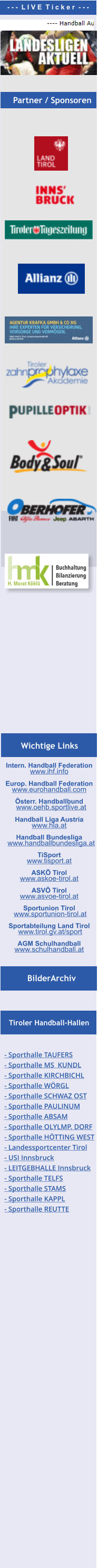 Intern. Handball Federation   www.ihf.info  Europ. Handball Federation  www.eurohandball.com  Österr. Handballbund   www.oehb.sportlive.at  Handball Liga Austria  www.hla.at  Handball Bundesliga   www.handballbundesliga.at  TiSport  www.tisport.at  ASKÖ Tirol   www.askoe-tirol.at  ASVÖ Tirol  www.asvoe-tirol.at  Sportunion Tirol  www.sportunion-tirol.at  Sportabteilung Land Tirol   www.tirol.gv.at/sport   AGM Schulhandball www.schulhandball.at  BilderArchiv Tiroler Handball-Hallen Partner / Sponsoren - - -  L I V E  T i c k e r  - - - Wichtige Links Partner / Sponsoren - Sporthalle TAUFERS - Sporthalle MS  KUNDL - Sporthalle KIRCHBICHL - Sporthalle WÖRGL - Sporthalle SCHWAZ OST - Sporthalle PAULINUM - Sporthalle ABSAM - Sporthalle OLYLMP. DORF  - Sporthalle HÖTTING WEST  - Landessportcenter Tirol - USI Innsbruck - LEITGEBHALLE Innsbruck - Sporthalle TELFS - Sporthalle STAMS  - Sporthalle KAPPL  - Sporthalle REUTTE